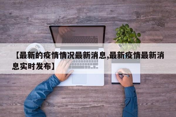 【最新的疫情情况最新消息,最新疫情最新消息实时发布】
