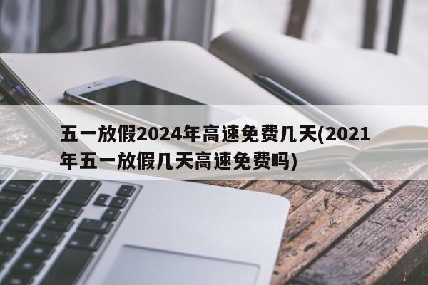 五一放假2024年高速免费几天(2021年五一放假几天高速免费吗)