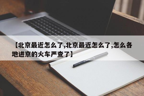 【北京最近怎么了,北京最近怎么了,怎么各地进京的火车严查了】