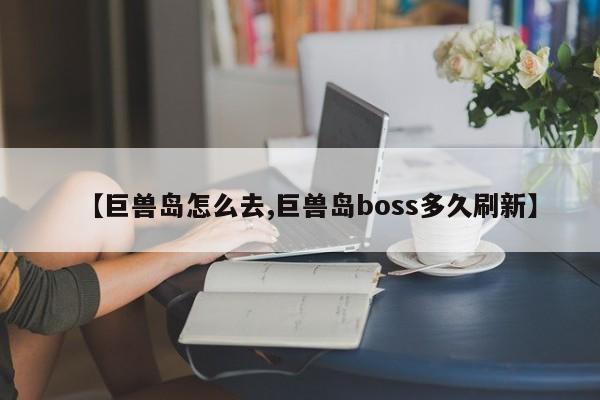 【巨兽岛怎么去,巨兽岛boss多久刷新】