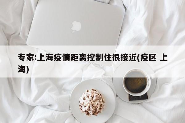 专家:上海疫情距离控制住很接近(疫区 上海)