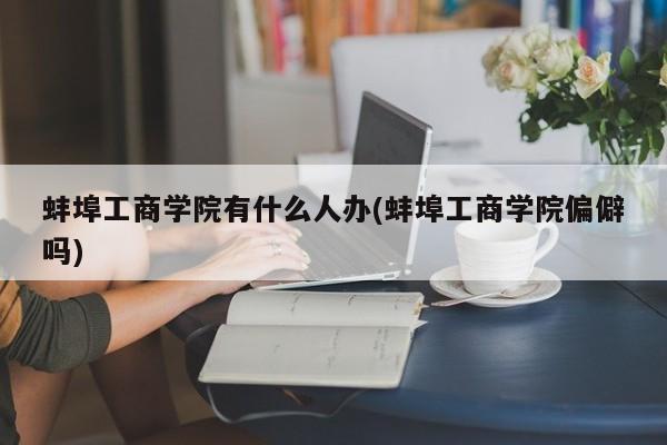 蚌埠工商学院有什么人办(蚌埠工商学院偏僻吗)